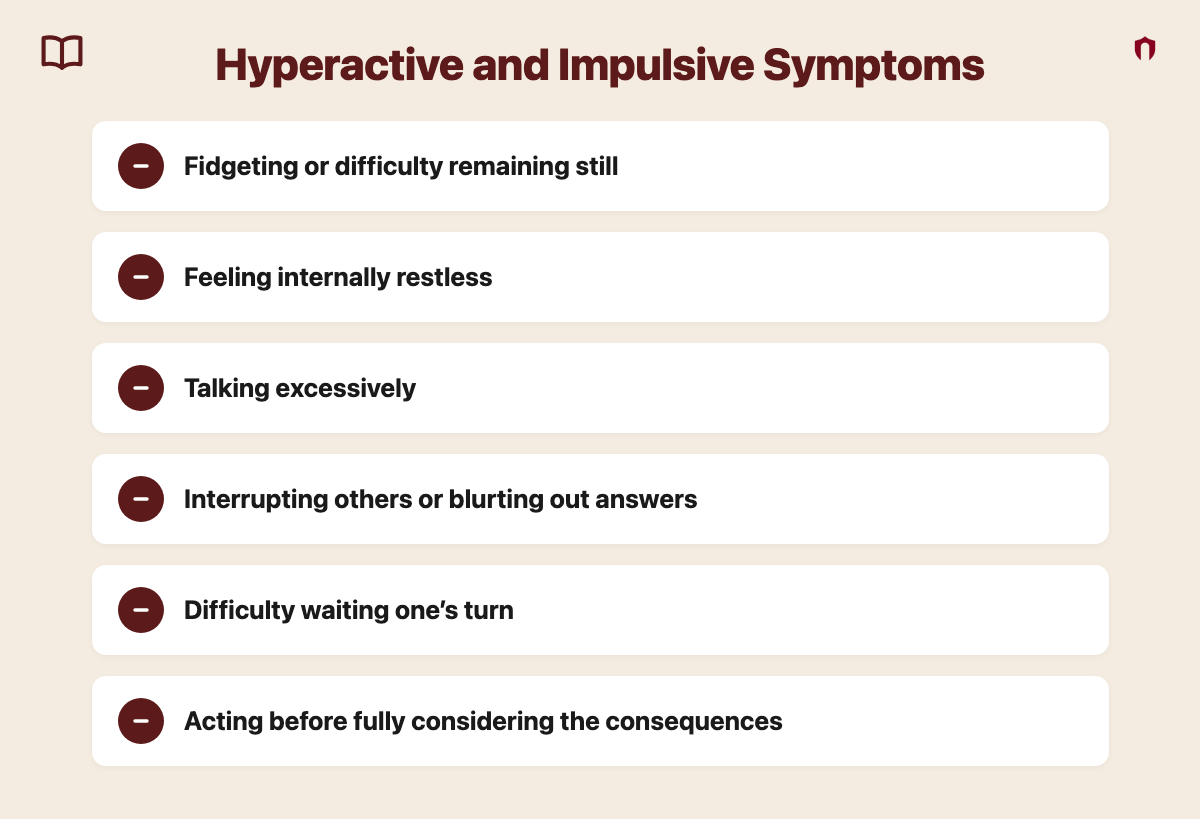 Hyperactive and Impulsive Symptoms: fidgeting or difficulty remaining still; feeling internally restless; talking excessively; interrupting others or blurting out answers; difficulty waiting one&rsquo;s turn; acting before fully considering the consequences