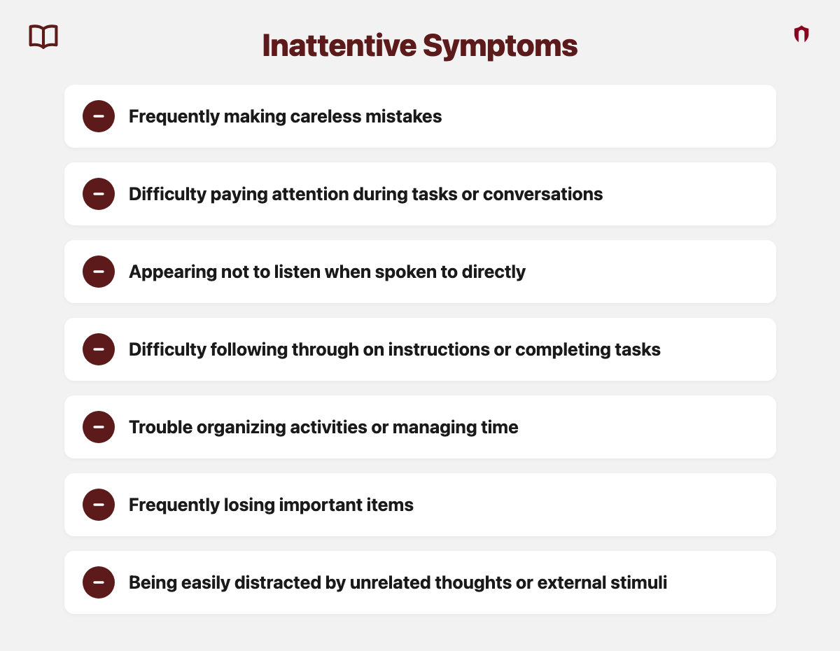 Inattentive Symptoms: frequently making careless mistakes; difficulty paying attention during tasks or conversations; appearing not to listen when spoken to directly; difficulty following through on instructions or completing tasks; trouble organizing activities or managing time; frequently losing important items; being easily distracted by unrelated thoughts or external stimuli