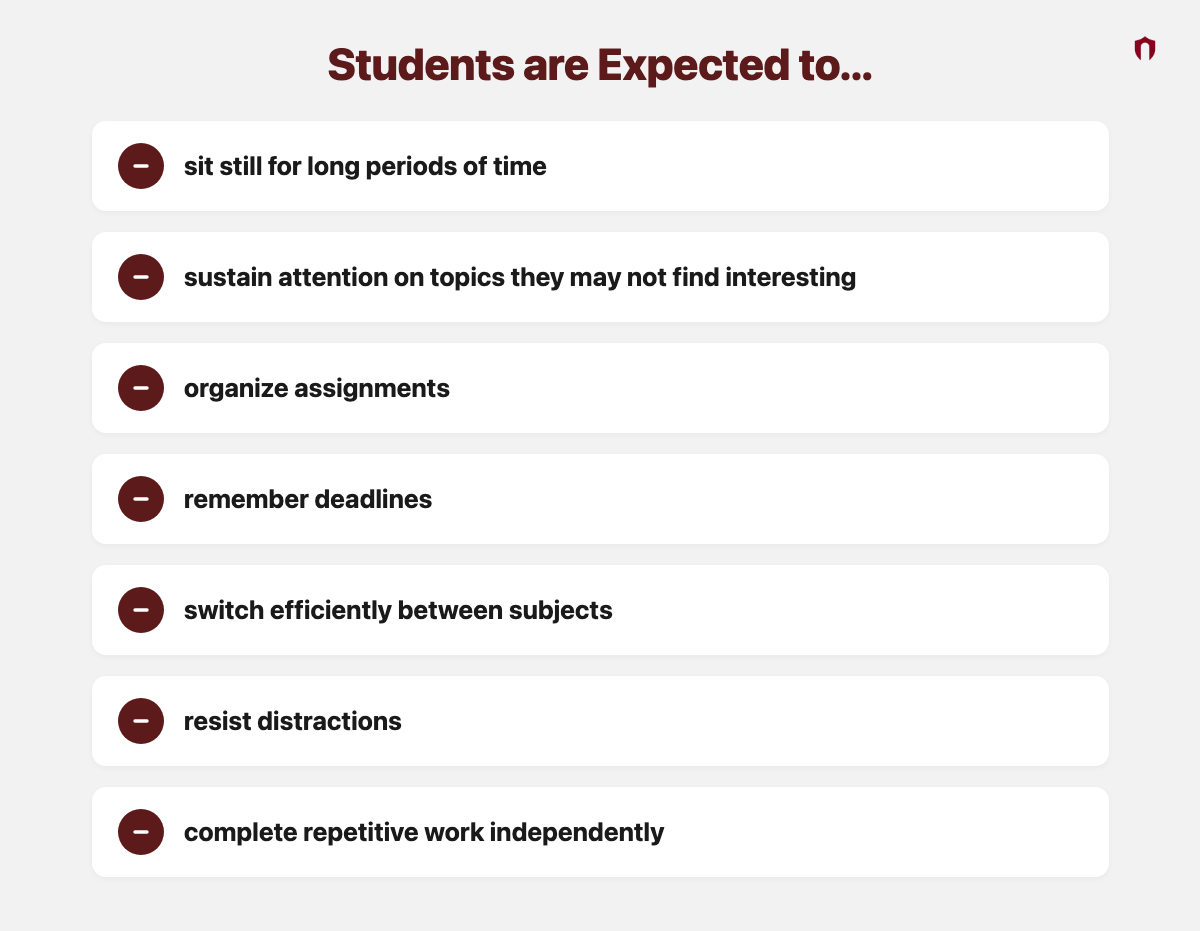 Students are Expected to... sit still for long periods of time; sustain attention on topics they may not find interesting; organize assignments; remember deadlines; switch efficiently between subjects; resist distractions; complete repetitive work independently