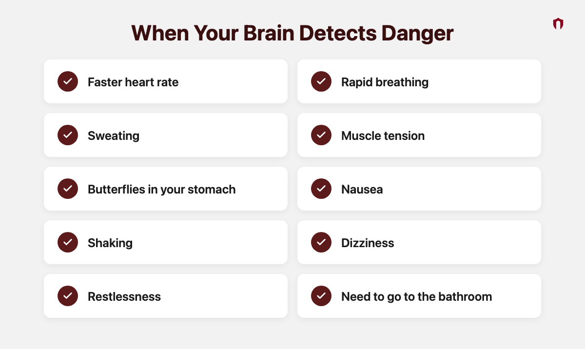 When Your Brain Detects Danger: faster heart rate, rapid breathing, sweating, muscle tension, butterflies in your stomach, nausea, shaking, dizziness, restlessness, need to go to the bathroom