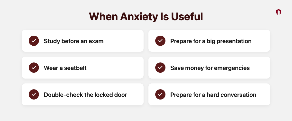 When Anxiety Is Useful: study before an exam, prepare for a big presentation, wear a seatbelt, save money for emergencies, double-check the locked door, prepare for a hard conversation