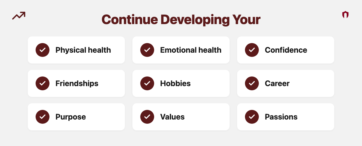 Continue Developing Your: physical health, emotional health, confidence, friendships, hobbies, career, purpose, values, passions
