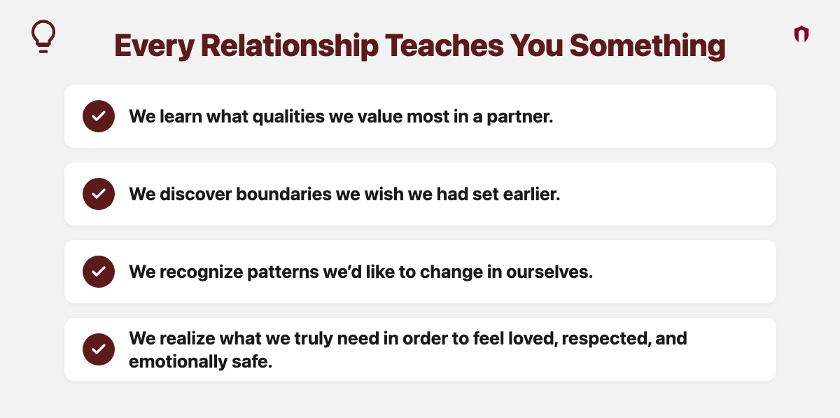 Every Relationship Teaches You Something: we learn what qualities we value most in a partner. We discover boundaries we wish we had set earlier. We recognize patterns we&rsquo;d like to change in ourselves. We realize what we truly need in order to feel loved, respected, and emotionally safe.