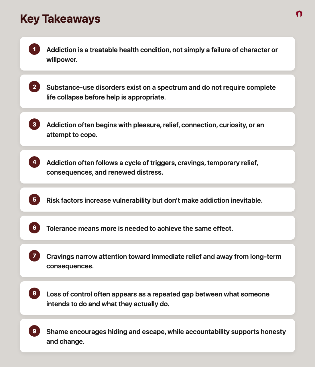 Key Takeaways: Addiction is a treatable health condition, not simply a failure of character or willpower.; Substance-use disorders exist on a spectrum and do not require complete life collapse before help is appropriate.; Addiction often begins with pleasure, relief, connection, curiosity, or an attempt to cope.; Addiction often follows a cycle of triggers, cravings, temporary relief, consequences, and renewed distress.; Risk factors increase vulnerability but don’t make addiction inevitable.; Tolerance means more is needed to achieve the same effect.; Cravings narrow attention toward immediate relief and away from long-term consequences.; Loss of control often appears as a repeated gap between what someone intends to do and what they actually do.; Shame encourages hiding and escape, while accountability supports honesty and change.