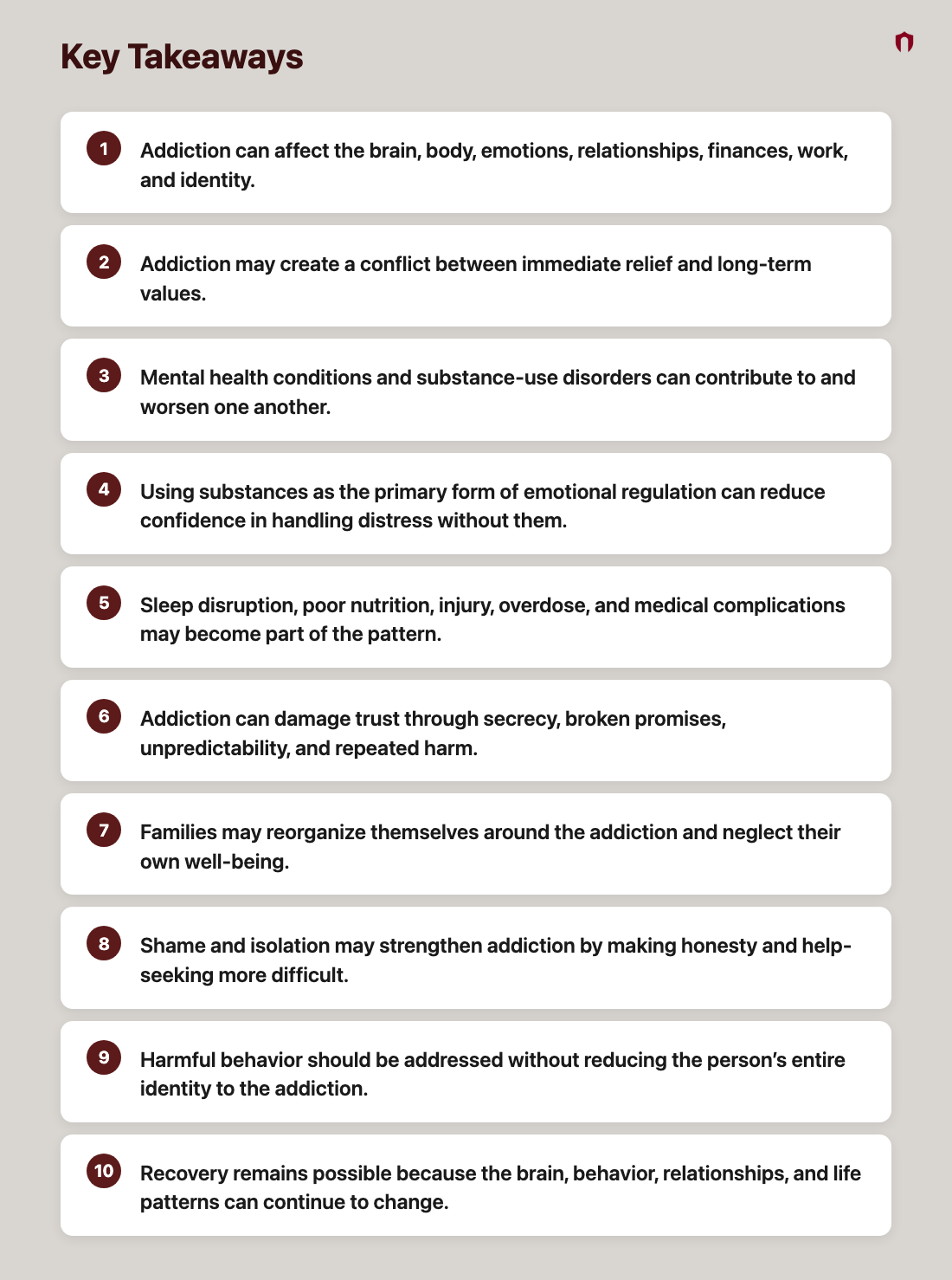 Key Takeaways: Addiction can affect the brain, body, emotions, relationships, finances, work, and identity.; Addiction may create a conflict between immediate relief and long-term values.; Mental health conditions and substance-use disorders can contribute to and worsen one another.; Using substances as the primary form of emotional regulation can reduce confidence in handling distress without them.; Sleep disruption, poor nutrition, injury, overdose, and medical complications may become part of the pattern.; Addiction can damage trust through secrecy, broken promises, unpredictability, and repeated harm.; Families may reorganize themselves around the addiction and neglect their own well-being.; Shame and isolation may strengthen addiction by making honesty and help-seeking more difficult.; Harmful behavior should be addressed without reducing the person’s entire identity to the addiction.; Recovery remains possible because the brain, behavior, relationships, and life patterns can continue to change.