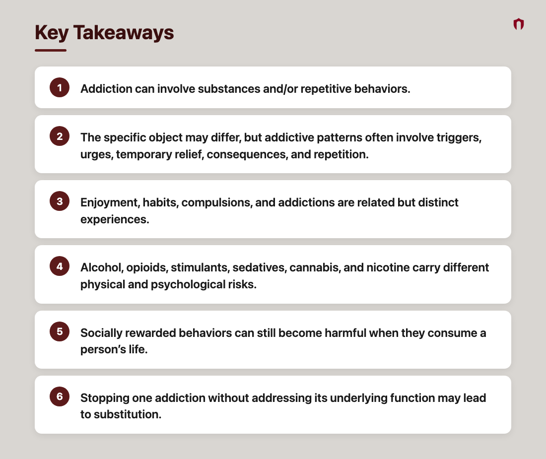 Key Takeaways: Addiction can involve substances and/or repetitive behaviors.; The specific object may differ, but addictive patterns often involve triggers, urges, temporary relief, consequences, and repetition.; Enjoyment, habits, compulsions, and addictions are related but distinct experiences.; Alcohol, opioids, stimulants, sedatives, cannabis, and nicotine carry different physical and psychological risks.; Socially rewarded behaviors can still become harmful when they consume a person’s life.; Stopping one addiction without addressing its underlying function may lead to substitution.