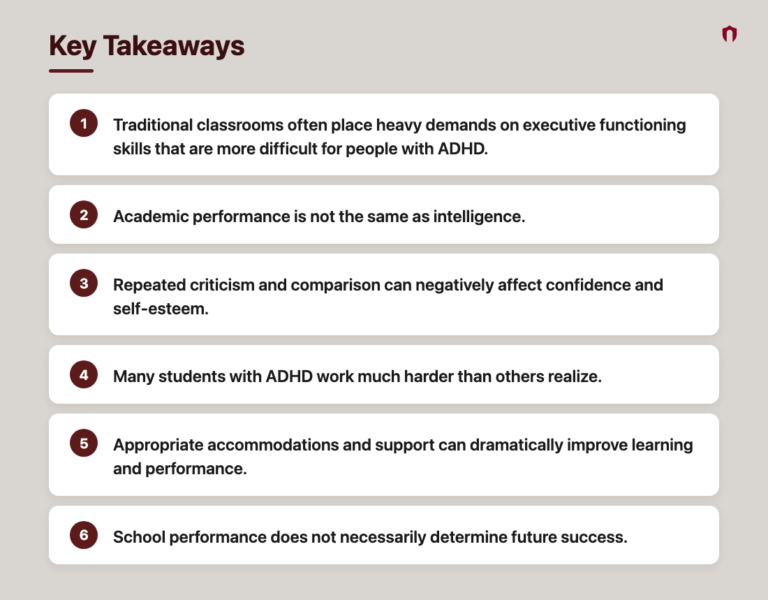 Key Takeaways: Traditional classrooms often place heavy demands on executive functioning skills that are more difficult for people with ADHD.; Academic performance is not the same as intelligence.; Repeated criticism and comparison can negatively affect confidence and self-esteem.; Many students with ADHD work much harder than others realize.; Appropriate accommodations and support can dramatically improve learning and performance.; School performance does not necessarily determine future success.