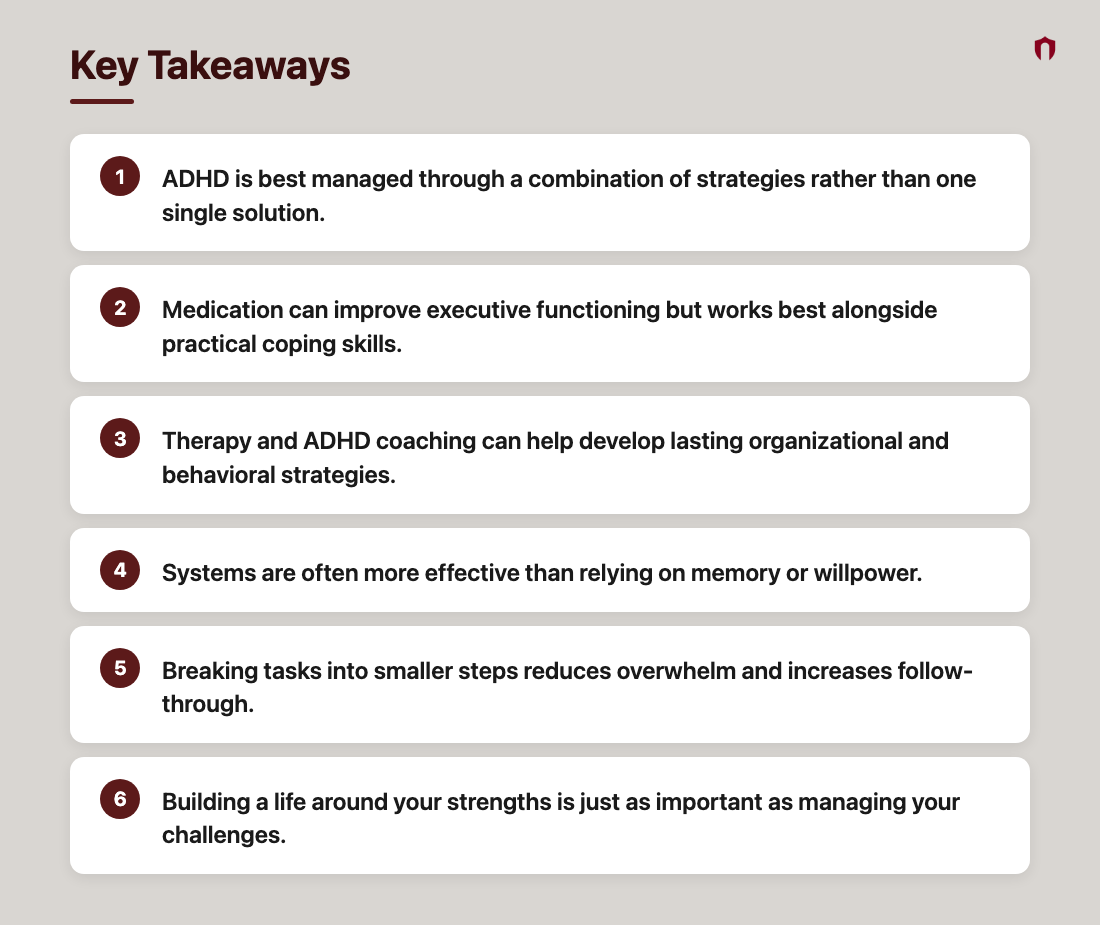 Key Takeaways: ADHD is best managed through a combination of strategies rather than one single solution.; Medication can improve executive functioning but works best alongside practical coping skills.; Therapy and ADHD coaching can help develop lasting organizational and behavioral strategies.; Systems are often more effective than relying on memory or willpower.; Breaking tasks into smaller steps reduces overwhelm and increases follow-through.; Building a life around your strengths is just as important as managing your challenges.