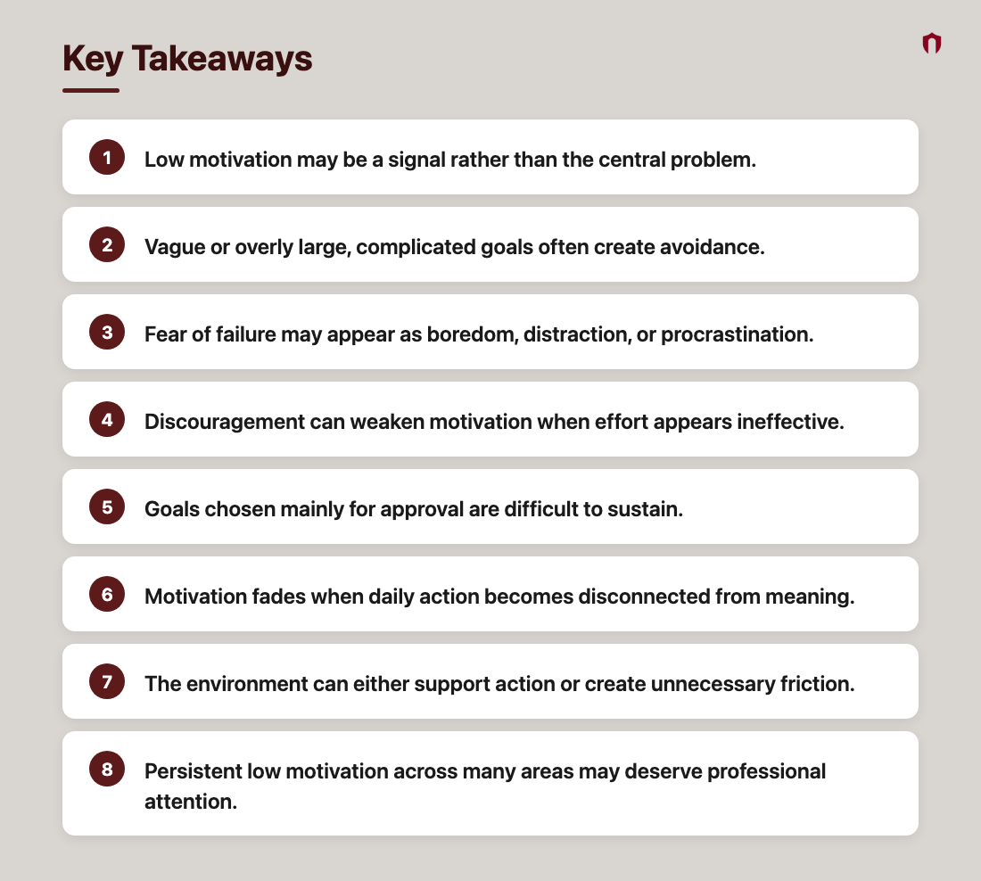 Key Takeaways: Low motivation may be a signal rather than the central problem.; Vague or overly large, complicated goals often create avoidance.; Fear of failure may appear as boredom, distraction, or procrastination.; Discouragement can weaken motivation when effort appears ineffective.; Goals chosen mainly for approval are difficult to sustain.; Motivation fades when daily action becomes disconnected from meaning.; The environment can either support action or create unnecessary friction.; Persistent low motivation across many areas may deserve professional attention.