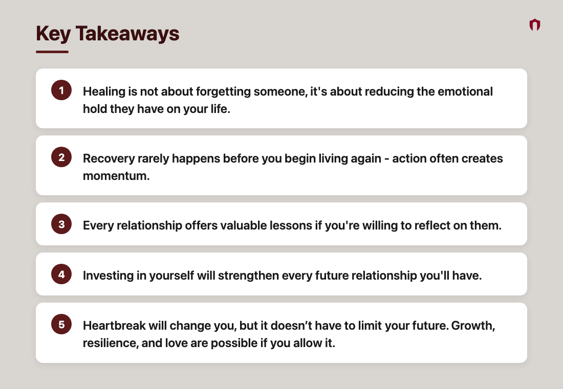 Key Takeaways: Healing is not about forgetting someone, it's about reducing the emotional hold they have on your life.; Recovery rarely happens before you begin living again - action often creates momentum.; Every relationship offers valuable lessons if you're willing to reflect on them.; Investing in yourself will strengthen every future relationship you'll have.; Heartbreak will change you, but it doesn’t have to limit their future. Growth, resilience, and love are possible if you allow it.