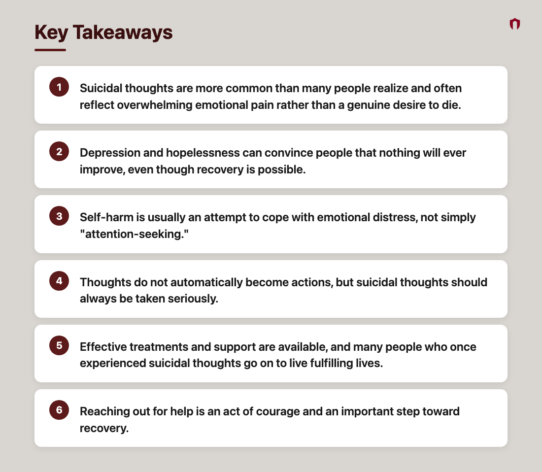 Key Takeaways: Suicidal thoughts are more common than many people realize and often reflect overwhelming emotional pain rather than a genuine desire to die.; Depression and hopelessness can convince people that nothing will ever improve, even though recovery is possible.; Self-harm is usually an attempt to cope with emotional distress, not simply "attention-seeking."; Thoughts do not automatically become actions, but suicidal thoughts should always be taken seriously.; Effective treatments and support are available, and many people who once experienced suicidal thoughts go on to live fulfilling lives.; Reaching out for help is an act of courage and an important step toward recovery.