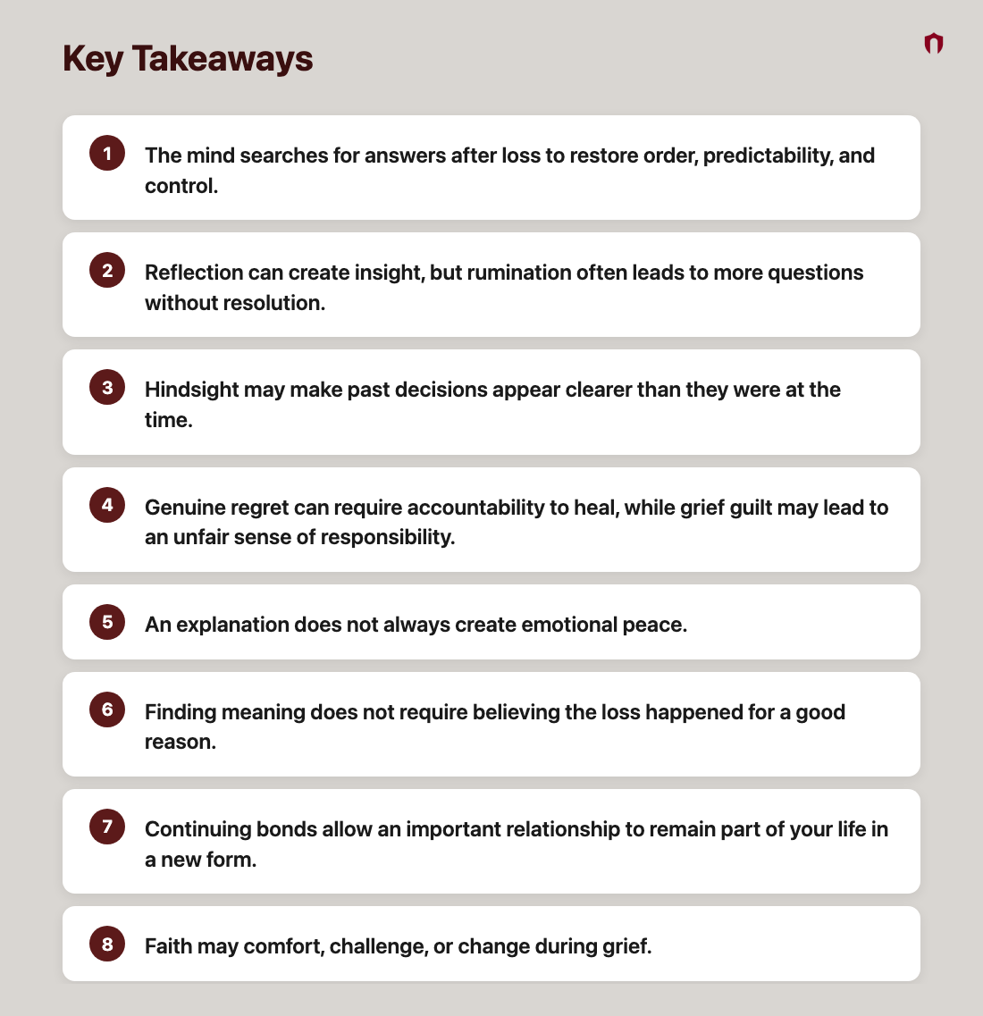 Key Takeaways: The mind searches for answers after loss to restore order, predictability, and control.; Reflection can create insight, but rumination often leads to more questions without resolution.; Hindsight may make past decisions appear clearer than they were at the time.; Genuine regret can require accountability to heal, while grief guilt may lead to an unfair sense of responsibility.; An explanation does not always create emotional peace.; Finding meaning does not require believing the loss happened for a good reason.; Continuing bonds allow an important relationship to remain part of your life in a new form.; Faith may comfort, challenge, or change during grief.