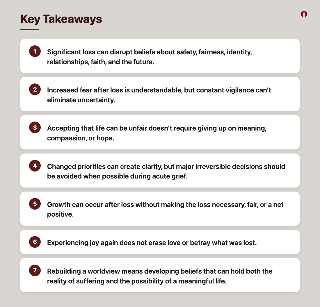 Key Takeaways: Significant loss can disrupt beliefs about safety, fairness, identity, relationships, faith, and the future.; Increased fear after loss is understandable, but constant vigilance can’t eliminate uncertainty.; Accepting that life can be unfair doesn’t require giving up on meaning, compassion, or hope.; Changed priorities can create clarity, but major irreversible decisions should be avoided when possible during acute grief.; Growth can occur after loss without making the loss necessary, fair, or a net positive.; Experiencing joy again does not erase love or betray what was lost.; Rebuilding a worldview means developing beliefs that can hold both the reality of suffering and the possibility of a meaningful life.