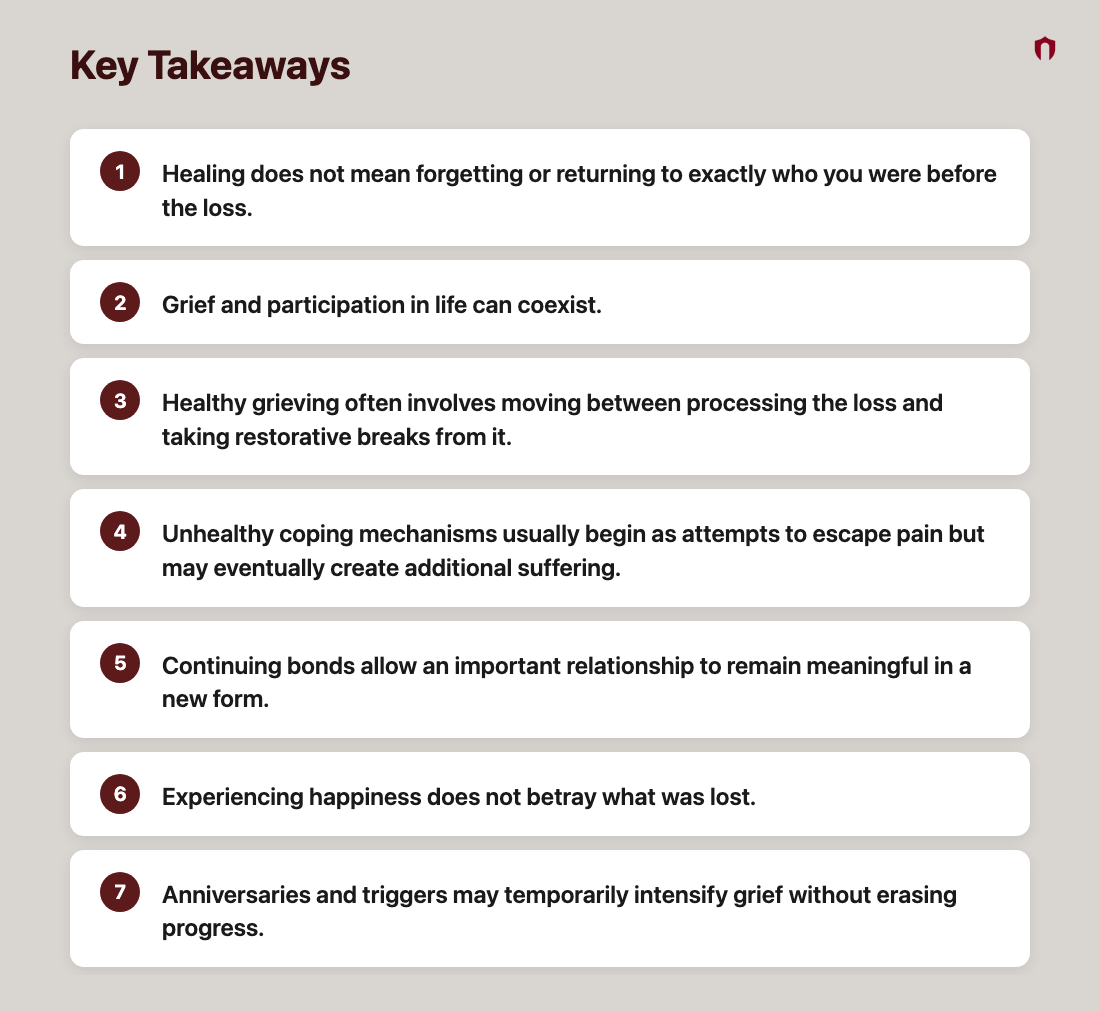 Key Takeaways: Healing does not mean forgetting or returning to exactly who you were before the loss.; Grief and participation in life can coexist.; Healthy grieving often involves moving between processing the loss and taking restorative breaks from it.; Unhealthy coping mechanisms usually begin as attempts to escape pain but may eventually create additional suffering.; Continuing bonds allow an important relationship to remain meaningful in a new form.; Experiencing happiness does not betray what was lost.; Anniversaries and triggers may temporarily intensify grief without erasing progress.