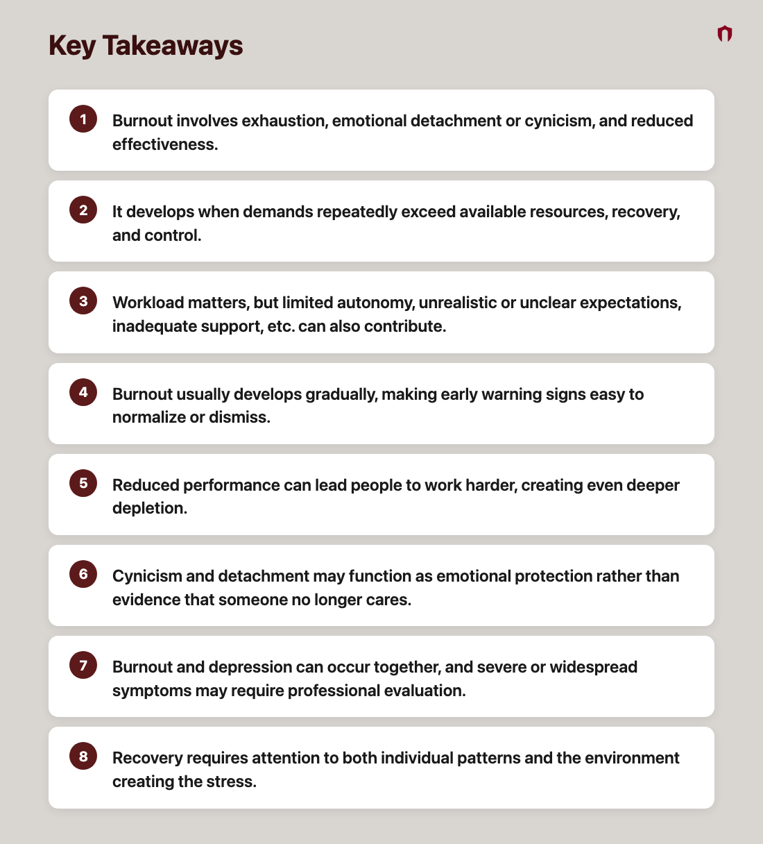 Key Takeaways: Burnout involves exhaustion, emotional detachment or cynicism, and reduced effectiveness.; It develops when demands repeatedly exceed available resources, recovery, and control.; Workload matters, but limited autonomy, unrealistic or unclear expectations, inadequate support, etc. can also contribute.; Burnout usually develops gradually, making early warning signs easy to normalize or dismiss.; Reduced performance can lead people to work harder, creating even deeper depletion.; Cynicism and detachment may function as emotional protection rather than evidence that someone no longer cares.; Burnout and depression can occur together, and severe or widespread symptoms may require professional evaluation.; Recovery requires attention to both individual patterns and the environment creating the stress.
