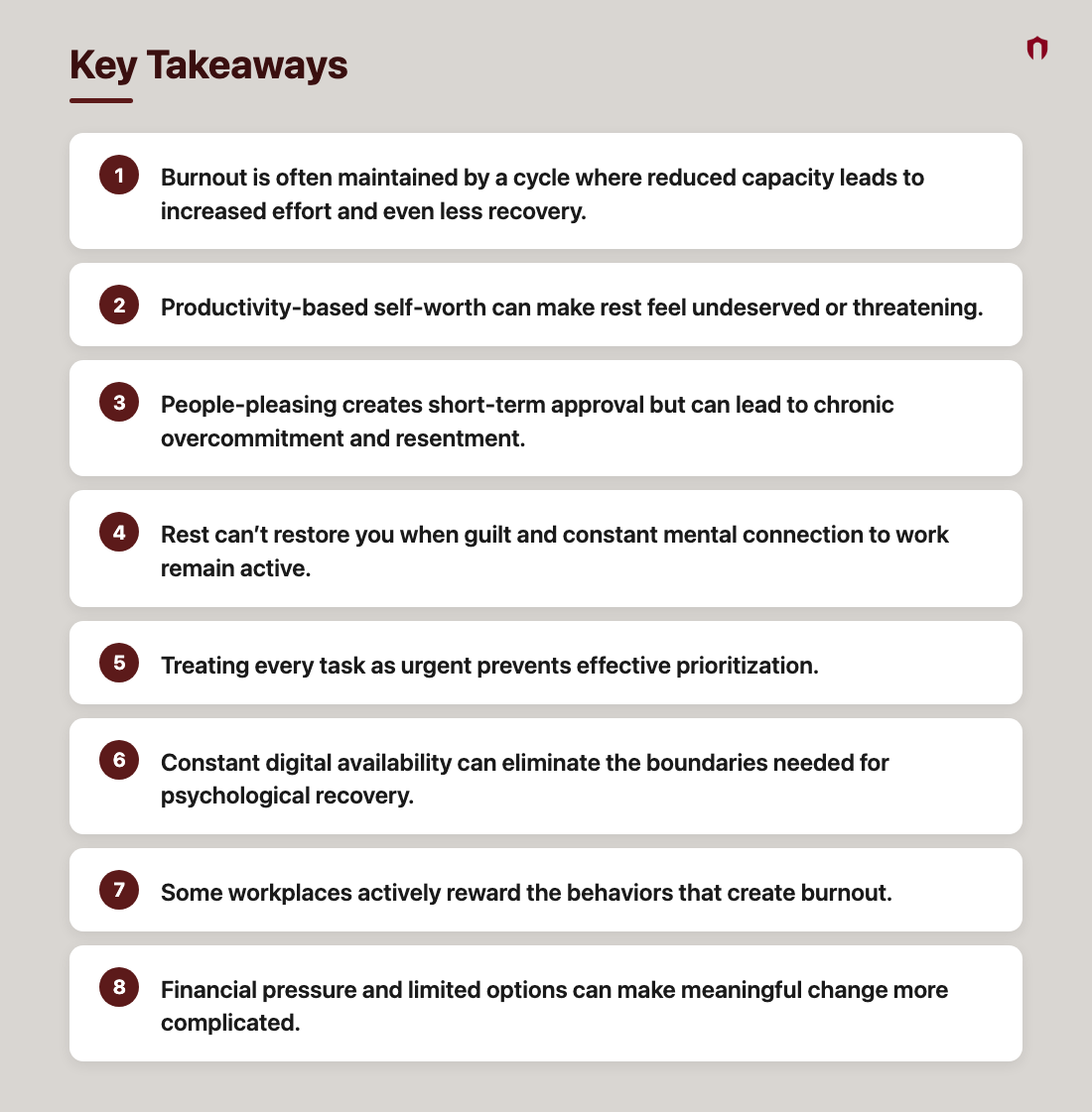 Key Takeaways: Burnout is often maintained by a cycle where reduced capacity leads to increased effort and even less recovery.; Productivity-based self-worth can make rest feel undeserved or threatening.; People-pleasing creates short-term approval but can lead to chronic overcommitment and resentment.; Rest can’t restore you when guilt and constant mental connection to work remain active.; Treating every task as urgent prevents effective prioritization.; Constant digital availability can eliminate the boundaries needed for psychological recovery.; Some workplaces actively reward the behaviors that create burnout.; Financial pressure and limited options can make meaningful change more complicated.