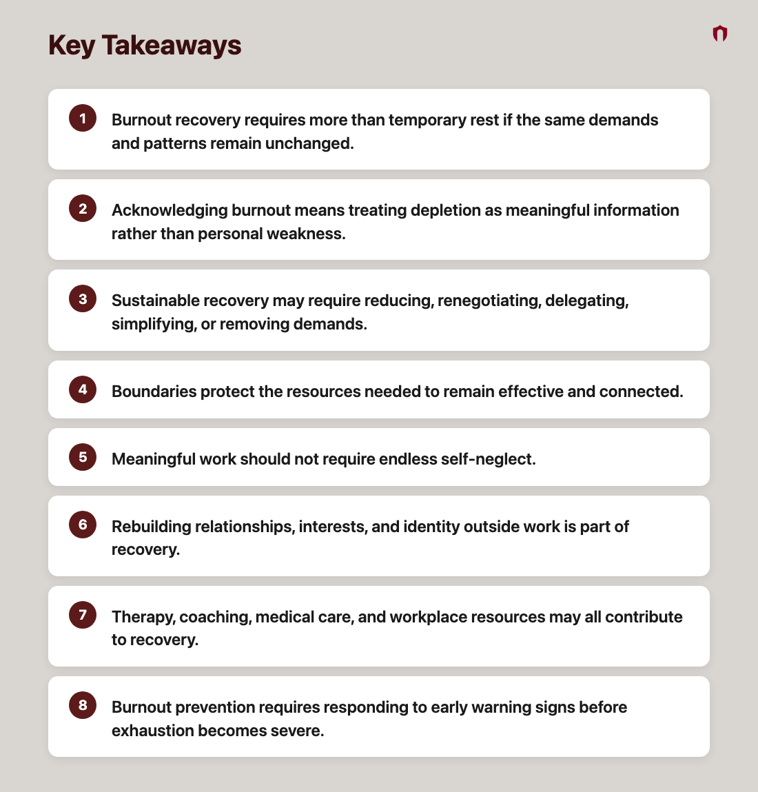 Key Takeaways: Burnout recovery requires more than temporary rest if the same demands and patterns remain unchanged.; Acknowledging burnout means treating depletion as meaningful information rather than personal weakness.; Sustainable recovery may require reducing, renegotiating, delegating, simplifying, or removing demands.; Boundaries protect the resources needed to remain effective and connected.; Meaningful work should not require endless self-neglect.; Rebuilding relationships, interests, and identity outside work is part of recovery.; Therapy, coaching, medical care, and workplace resources may all contribute to recovery.; Burnout prevention requires responding to early warning signs before exhaustion becomes severe.