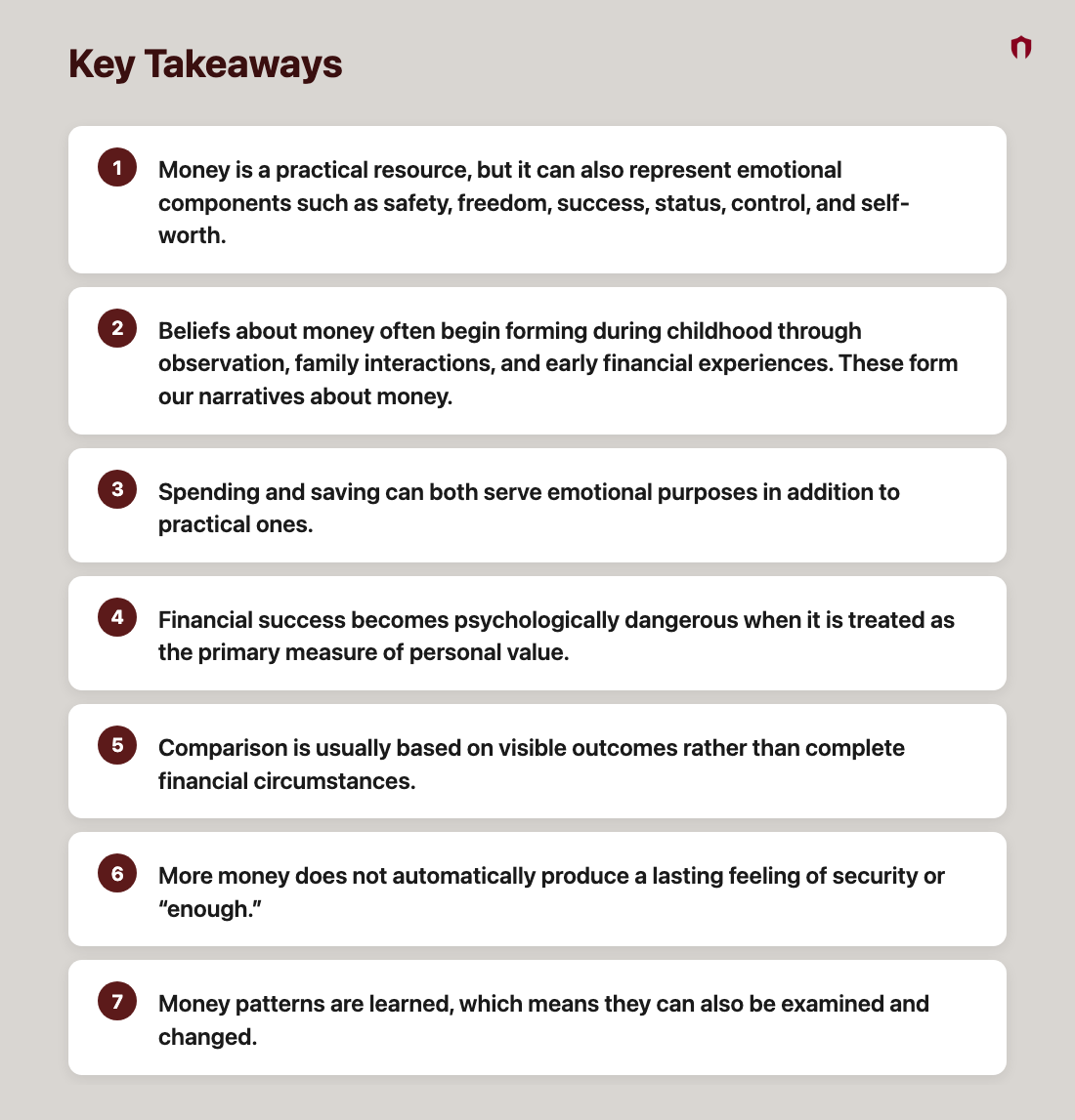 Key Takeaways: Money is a practical resource, but it can also represent emotional components such as safety, freedom, success, status, control, and self-worth.; Beliefs about money often begin forming during childhood through observation, family interactions, and early financial experiences. These form our narratives about money.; Spending and saving can both serve emotional purposes in addition to practical ones.; Financial success becomes psychologically dangerous when it is treated as the primary measure of personal value.; Comparison is usually based on visible outcomes rather than complete financial circumstances.; More money does not automatically produce a lasting feeling of security or “enough.”; Money patterns are learned, which means they can also be examined and changed.