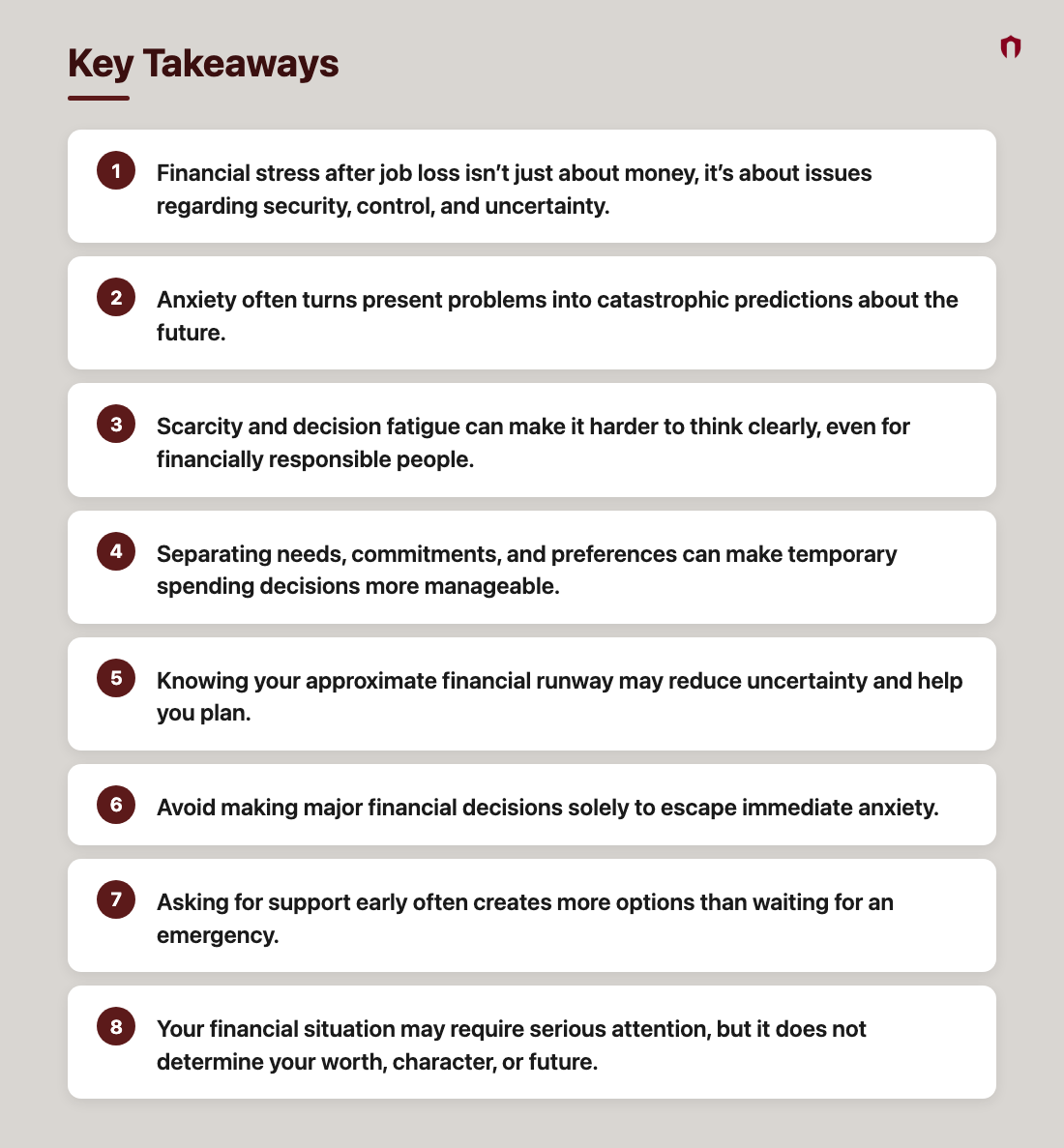 Key Takeaways: Financial stress after job loss isn’t just about money, it’s about issues regarding security, control, and uncertainty.; Anxiety often turns present problems into catastrophic predictions about the future.; Scarcity and decision fatigue can make it harder to think clearly, even for financially responsible people.; Separating needs, commitments, and preferences can make temporary spending decisions more manageable.; Knowing your approximate financial runway may reduce uncertainty and help you plan.; Avoid making major financial decisions solely to escape immediate anxiety.; Asking for support early often creates more options than waiting for an emergency.; Your financial situation may require serious attention, but it does not determine your worth, character, or future.