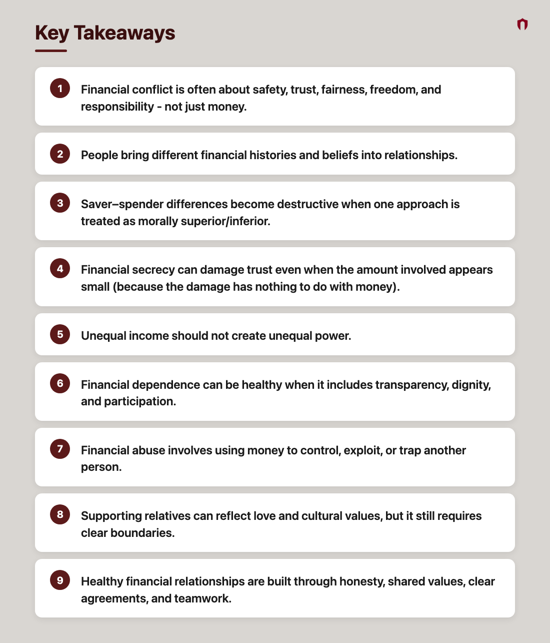Key Takeaways: Financial conflict is often about safety, trust, fairness, freedom, and responsibility - not just money.; People bring different financial histories and beliefs into relationships.; Saver–spender differences become destructive when one approach is treated as morally superior/inferior.; Financial secrecy can damage trust even when the amount involved appears small (because the damage has nothing to do with money).; Unequal income should not create unequal power.; Financial dependence can be healthy when it includes transparency, dignity, and participation.; Financial abuse involves using money to control, exploit, or trap another person.; Supporting relatives can reflect love and cultural values, but it still requires clear boundaries.; Healthy financial relationships are built through honesty, shared values, clear agreements, and teamwork.