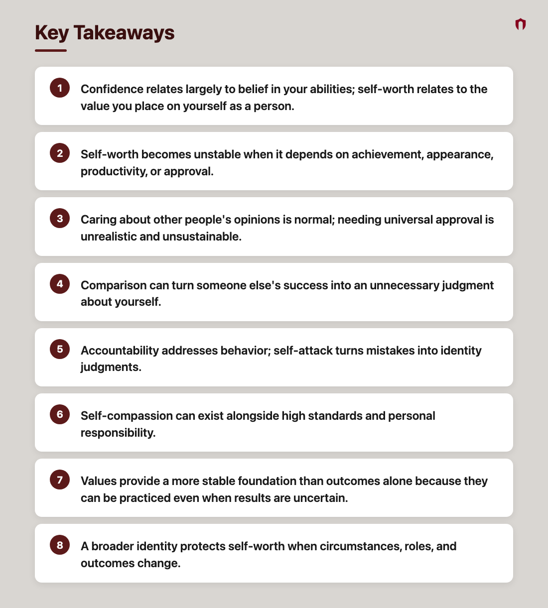 Key Takeaways: Confidence relates largely to belief in your abilities; self-worth relates to the value you place on yourself as a person.; Self-worth becomes unstable when it depends on achievement, appearance, productivity, or approval.; Caring about other people's opinions is normal; needing universal approval is unrealistic and unsustainable.; Comparison can turn someone else's success into an unnecessary judgment about yourself.; Accountability addresses behavior; self-attack turns mistakes into identity judgments.; Self-compassion can exist alongside high standards and personal responsibility.; Values provide a more stable foundation than outcomes alone because they can be practiced even when results are uncertain.; A broader identity protects self-worth when circumstances, roles, and outcomes change.