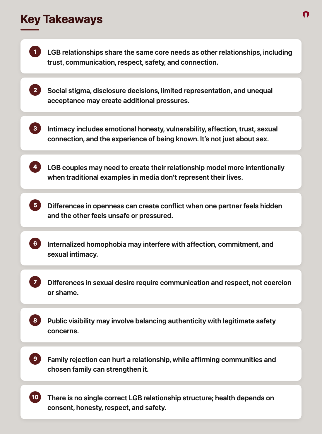 Key Takeaways: LGB relationships share the same core needs as other relationships, including trust, communication, respect, safety, and connection.; Social stigma, disclosure decisions, limited representation, and unequal acceptance may create additional pressures.; Intimacy includes emotional honesty, vulnerability, affection, trust, sexual connection, and the experience of being known. It’s not just about sex.; LGB couples may need to create their relationship model more intentionally when traditional examples in media don’t represent their lives.; Differences in openness can create conflict when one partner feels hidden and the other feels unsafe or pressured.; Internalized homophobia may interfere with affection, commitment, and sexual intimacy.; Differences in sexual desire require communication and respect, not coercion or shame.; Public visibility may involve balancing authenticity with legitimate safety concerns.; Family rejection can hurt a relationship, while affirming communities and chosen family can strengthen it.; There is no single correct LGB relationship structure; health depends on consent, honesty, respect, and safety.