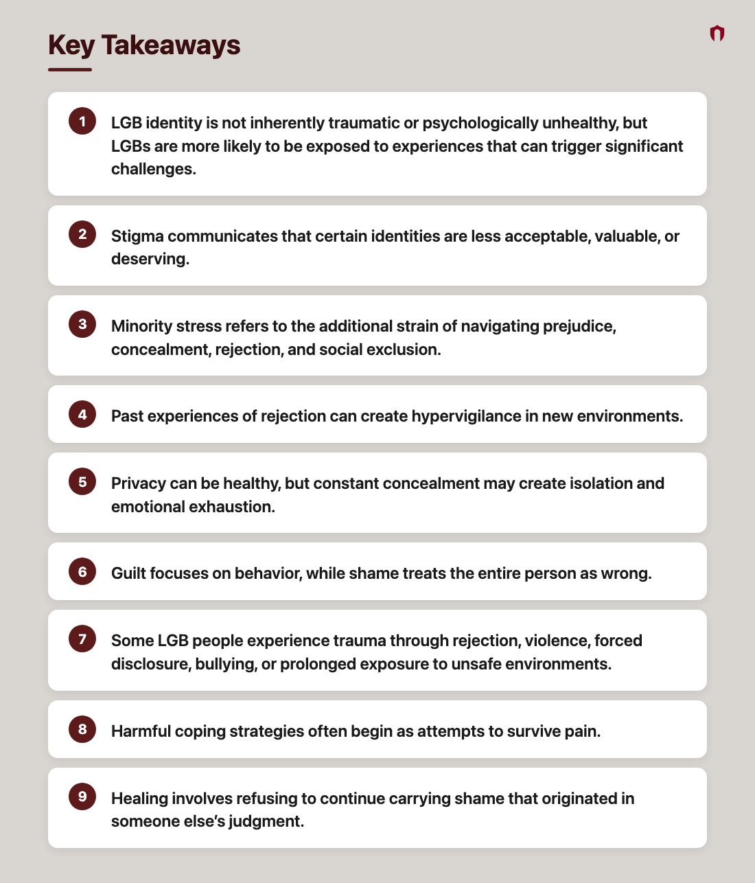 Key Takeaways: LGB identity is not inherently traumatic or psychologically unhealthy, but LGBs are more likely to be exposed to experiences that can trigger significant challenges.; Stigma communicates that certain identities are less acceptable, valuable, or deserving.; Minority stress refers to the additional strain of navigating prejudice, concealment, rejection, and social exclusion.; Past experiences of rejection can create hypervigilance in new environments.; Privacy can be healthy, but constant concealment may create isolation and emotional exhaustion.; Guilt focuses on behavior, while shame treats the entire person as wrong.; Some LGB people experience trauma through rejection, violence, forced disclosure, bullying, or prolonged exposure to unsafe environments.; Harmful coping strategies often begin as attempts to survive pain.; Healing involves refusing to continue carrying shame that originated in someone else’s judgment.