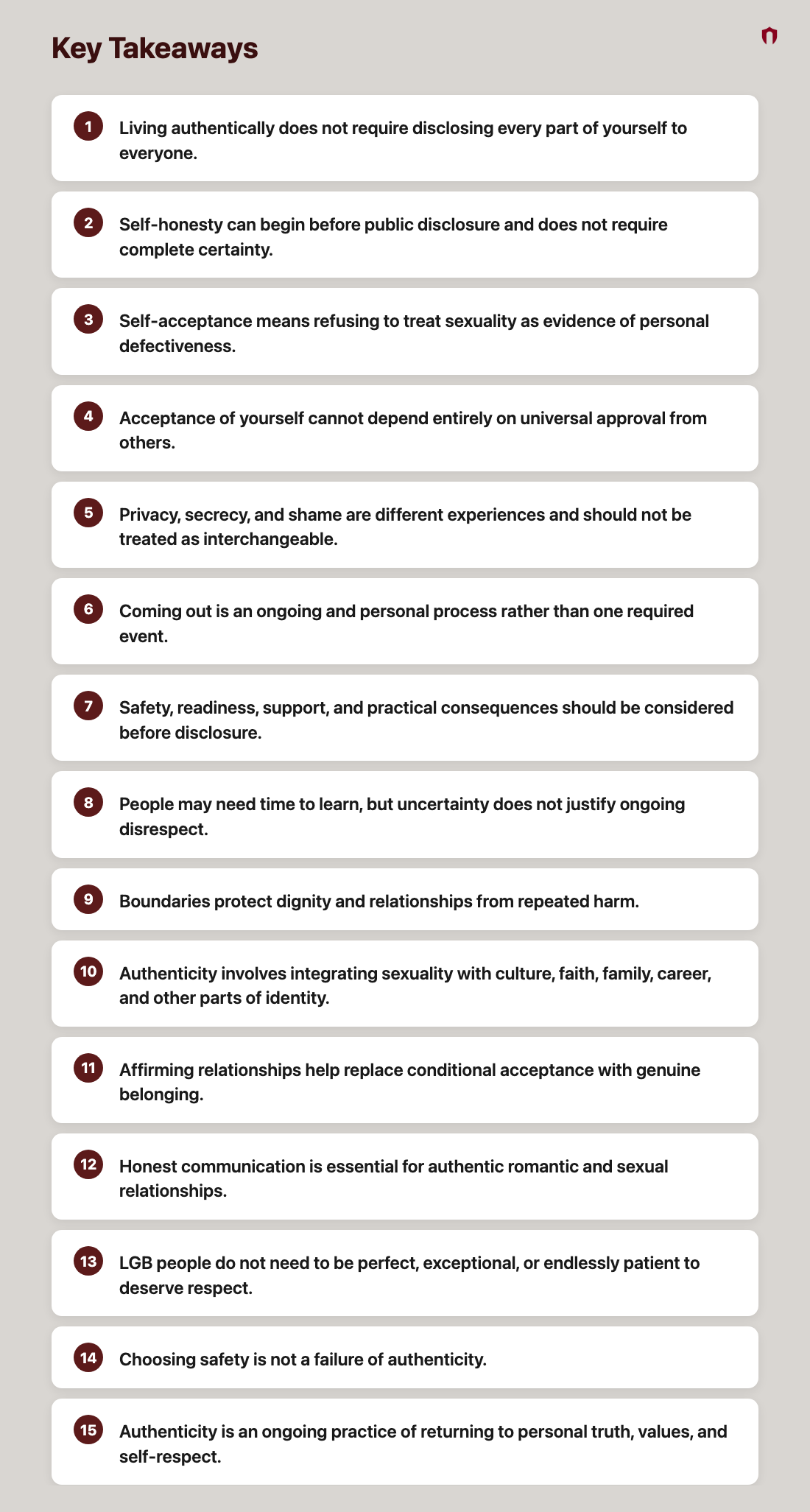 Key Takeaways: Living authentically does not require disclosing every part of yourself to everyone.; Self-honesty can begin before public disclosure and does not require complete certainty.; Self-acceptance means refusing to treat sexuality as evidence of personal defectiveness.; Acceptance of yourself cannot depend entirely on universal approval from others.; Privacy, secrecy, and shame are different experiences and should not be treated as interchangeable.; Coming out is an ongoing and personal process rather than one required event.; Safety, readiness, support, and practical consequences should be considered before disclosure.; People may need time to learn, but uncertainty does not justify ongoing disrespect.; Boundaries protect dignity and relationships from repeated harm.; Authenticity involves integrating sexuality with culture, faith, family, career, and other parts of identity.; Affirming relationships help replace conditional acceptance with genuine belonging.; Honest communication is essential for authentic romantic and sexual relationships.; LGB people do not need to be perfect, exceptional, or endlessly patient to deserve respect.; Choosing safety is not a failure of authenticity.; Authenticity is an ongoing practice of returning to personal truth, values, and self-respect.