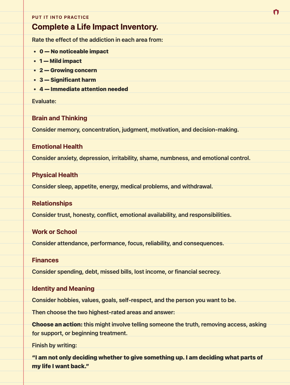 Put It Into Practice: Complete a Life Impact Inventory. Rate the effect of the addiction in each area from: 0 — No noticeable impact 1 — Mild impact 2 — Growing concern 3 — Significant harm 4 — Immediate attention needed Evaluate: Brain and Thinking Consider memory, concentration, judgment, motivation, and decision-making. Emotional Health Consider anxiety, depression, irritability, shame, numbness, and emotional control. Physical Health Consider sleep, appetite, energy, medical problems, and wi