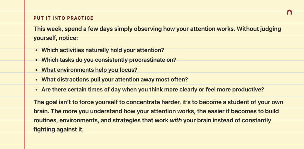 Put It Into Practice: This week, spend a few days simply observing how your attention works. Without judging yourself, notice: Which activities naturally hold your attention? Which tasks do you consistently procrastinate on? What environments help you focus? What distractions pull your attention away most often? Are there certain times of day when you think more clearly or feel more productive? The goal isn't to force yourself to concentrate harder, it’s to become a student of your own brain. Th