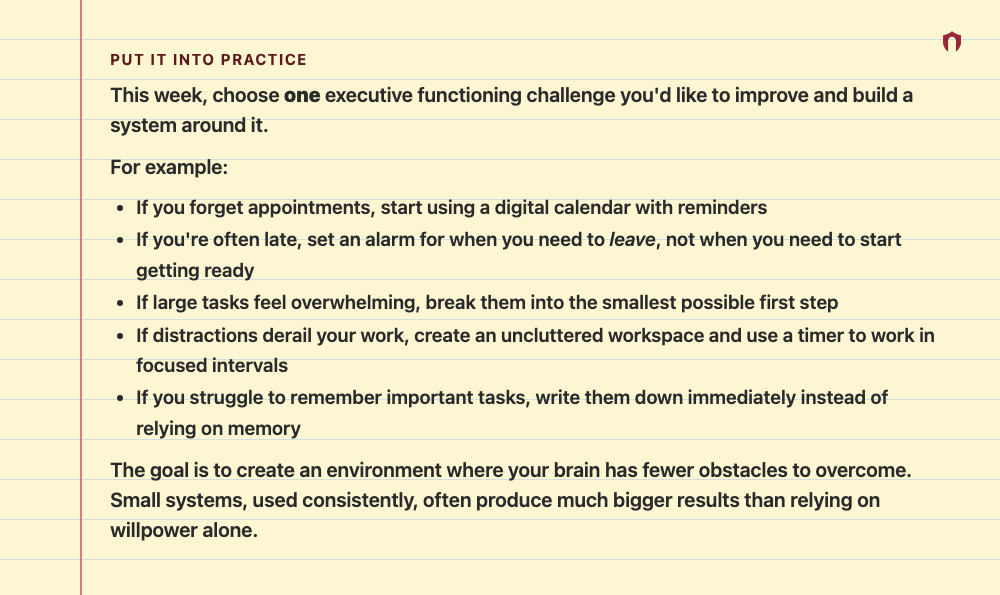 Put It Into Practice: This week, choose one executive functioning challenge you'd like to improve and build a system around it. For example: If you forget appointments, start using a digital calendar with reminders If you're often late, set an alarm for when you need to leave, not when you need to start getting ready If large tasks feel overwhelming, break them into the smallest possible first step If distractions derail your work, create an uncluttered workspace and use a timer to work in focus