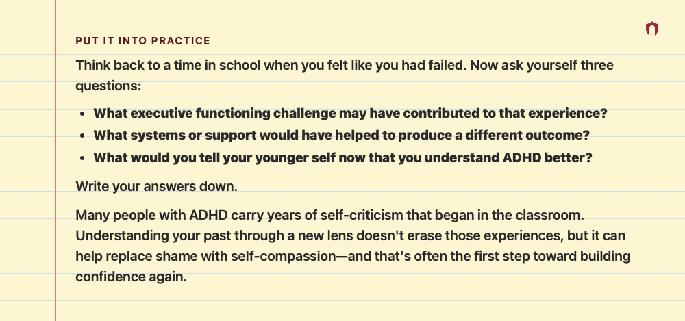 Put It Into Practice: Think back to a time in school when you felt like you had failed. Now ask yourself three questions: What executive functioning challenge may have contributed to that experience? What systems or support would have helped to produce a different outcome? What would you tell your younger self now that you understand ADHD better? Write your answers down. Many people with ADHD carry years of self-criticism that began in the classroom. Understanding your past through a new lens do