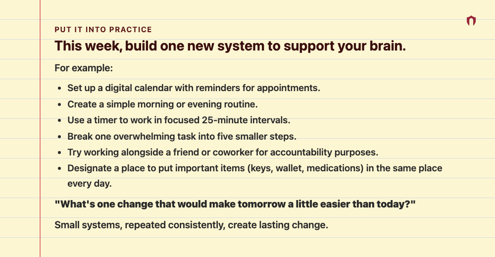 Put It Into Practice: This week, build one new system to support your brain. For example: Set up a digital calendar with reminders for appointments. Create a simple morning or evening routine. Use a timer to work in focused 25-minute intervals. Break one overwhelming task into five smaller steps. Try working alongside a friend or coworker for accountability purposes. Designate a place to put important items (keys, wallet, medications) in the same place every day. "What's one change that would ma
