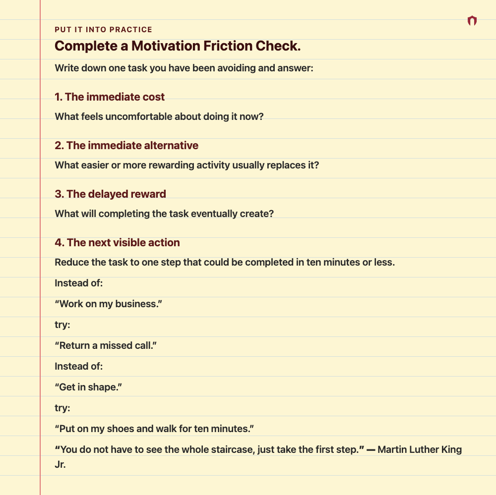 Put It Into Practice: Complete a Motivation Friction Check. Write down one task you have been avoiding and answer: 1. The immediate cost What feels uncomfortable about doing it now? 2. The immediate alternative What easier or more rewarding activity usually replaces it? 3. The delayed reward What will completing the task eventually create? 4. The next visible action Reduce the task to one step that could be completed in ten minutes or less. Instead of: “Work on my business.” try: “Return a misse