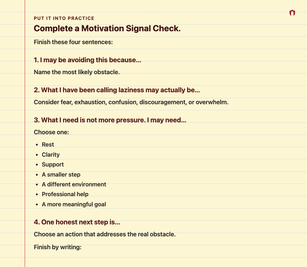 Put It Into Practice: Complete a Motivation Signal Check. Finish these four sentences: 1. I may be avoiding this because… Name the most likely obstacle. 2. What I have been calling laziness may actually be… Consider fear, exhaustion, confusion, discouragement, or overwhelm. 3. What I need is not more pressure. I may need… Choose one: Rest Clarity Support A smaller step A different environment Professional help A more meaningful goal 4. One honest next step is… Choose an action that addresses the