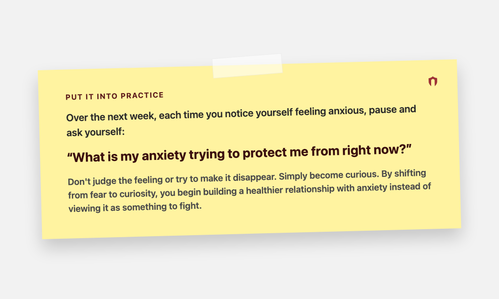 Put It Into Practice: Over the next week, each time you notice yourself feeling anxious, pause and ask yourself: What is my anxiety trying to protect me from right now? Don't judge the feeling or try to make it disappear. Simply become curious. By shifting from fear to curiosity, you begin building a healthier relationship with anxiety instead of viewing it as something to fight.