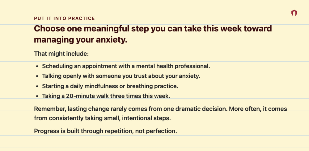Put It Into Practice: Choose one meaningful step you can take this week toward managing your anxiety. That might include: Scheduling an appointment with a mental health professional. Talking openly with someone you trust about your anxiety. Starting a daily mindfulness or breathing practice. Taking a 20-minute walk three times this week. Remember, lasting change rarely comes from one dramatic decision. More often, it comes from consistently taking small, intentional steps. Progress is built thro