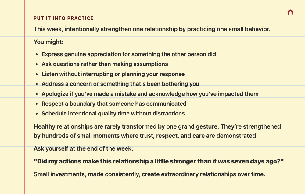 Put It Into Practice: This week, intentionally strengthen one relationship by practicing one small behavior. You might: Express genuine appreciation for something the other person did Ask questions rather than making assumptions Listen without interrupting or planning your response Address a concern or something that’s been bothering you Apologize if you've made a mistake and acknowledge how you’ve impacted them Respect a boundary that someone has communicated Schedule intentional quality time w