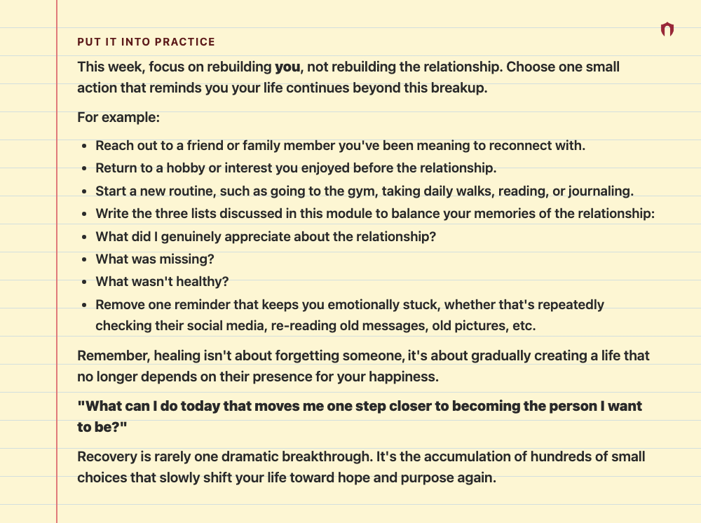 Put It Into Practice: This week, focus on rebuilding you, not rebuilding the relationship. Choose one small action that reminds you your life continues beyond this breakup. For example: Reach out to a friend or family member you've been meaning to reconnect with. Return to a hobby or interest you enjoyed before the relationship. Start a new routine, such as going to the gym, taking daily walks, reading, or journaling. Write the three lists discussed in this module to balance your memories of the