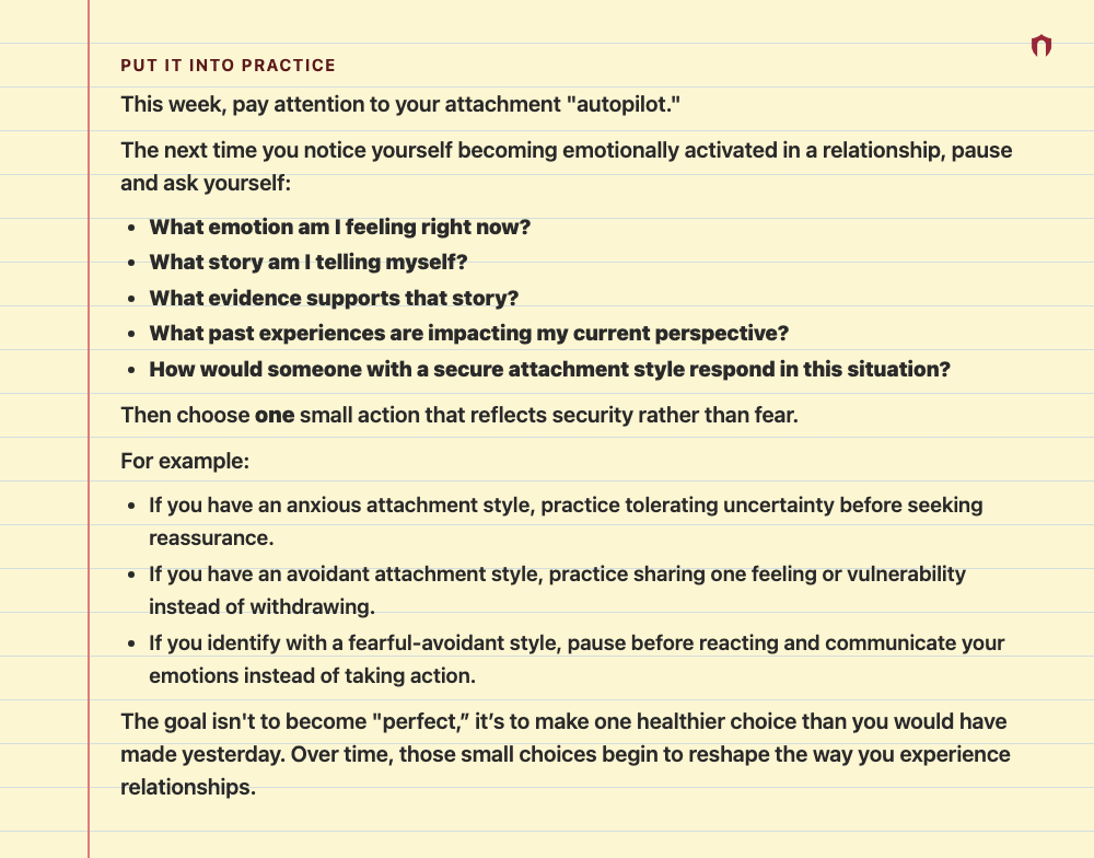 Put It Into Practice: This week, pay attention to your attachment "autopilot." The next time you notice yourself becoming emotionally activated in a relationship, pause and ask yourself: What emotion am I feeling right now? What story am I telling myself? What evidence supports that story? What past experiences are impacting my current perspective? How would someone with a secure attachment style respond in this situation? Then choose one small action that reflects security rather than fear. For