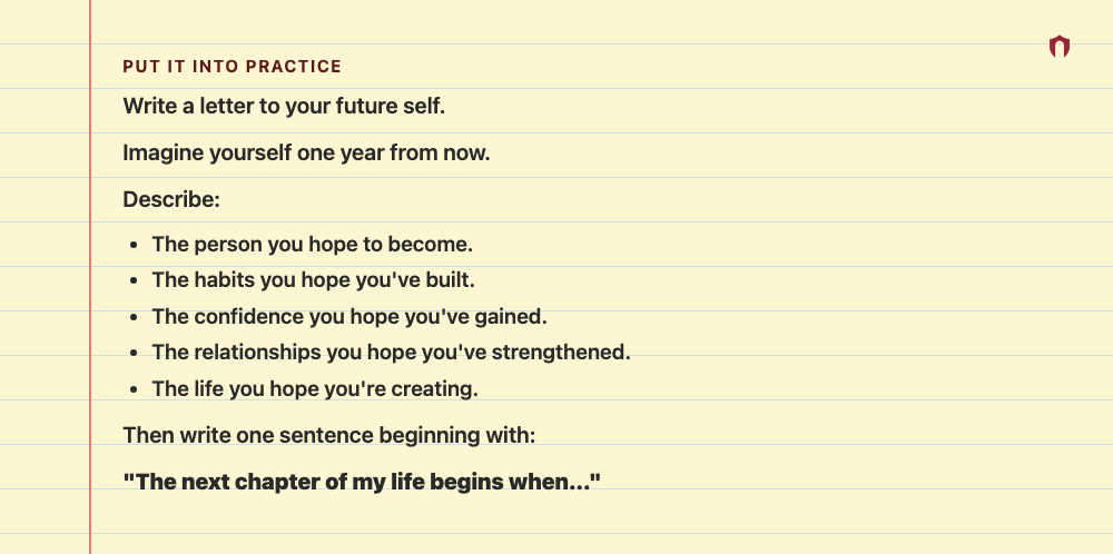 Put It Into Practice: Write a letter to your future self. Imagine yourself one year from now. Describe: The person you hope to become. The habits you hope you've built. The confidence you hope you've gained. The relationships you hope you've strengthened. The life you hope you're creating. Then write one sentence beginning with: "The next chapter of my life begins when..."