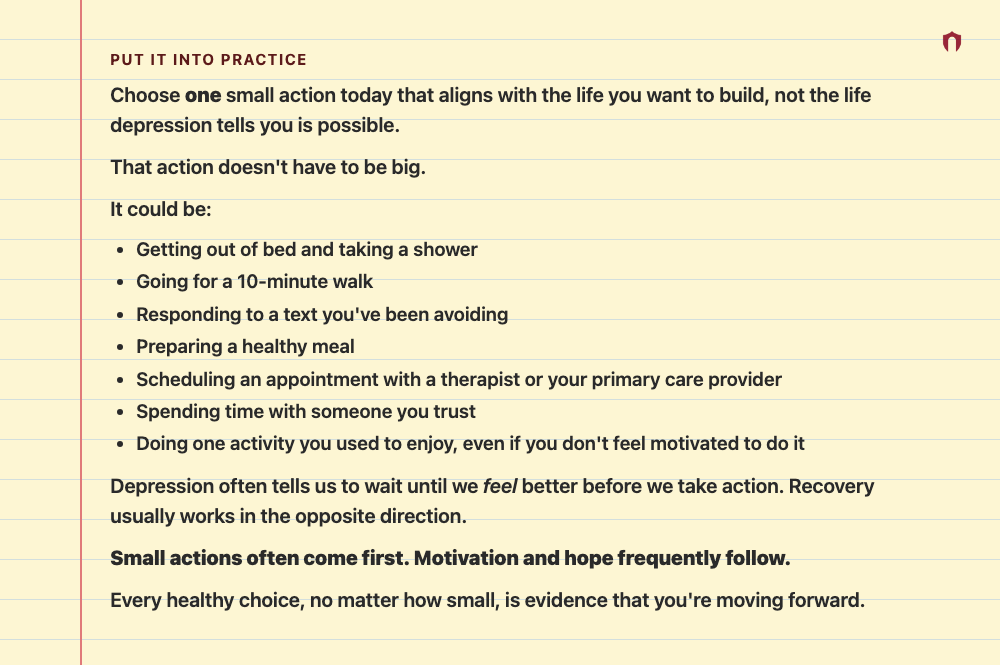 Put It Into Practice: Choose one small action today that aligns with the life you want to build, not the life depression tells you is possible. That action doesn't have to be big. It could be: Getting out of bed and taking a shower Going for a 10-minute walk Responding to a text you've been avoiding Preparing a healthy meal Scheduling an appointment with a therapist or your primary care provider Spending time with someone you trust Doing one activity you used to enjoy, even if you don't feel mot