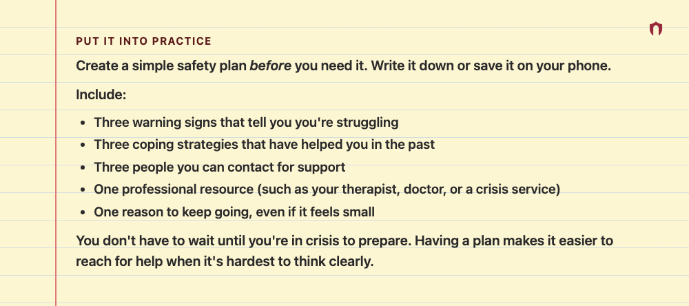 Put It Into Practice: Create a simple safety plan before you need it. Write it down or save it on your phone. Include: Three warning signs that tell you you're struggling Three coping strategies that have helped you in the past Three people you can contact for support One professional resource (such as your therapist, doctor, or a crisis service) One reason to keep going, even if it feels small You don't have to wait until you're in crisis to prepare. Having a plan makes it easier to reach for h