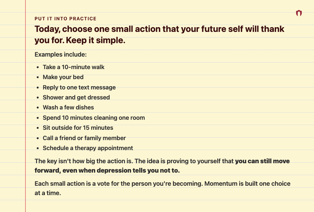 Put It Into Practice: Today, choose one small action that your future self will thank you for. Keep it simple. Examples include: Take a 10-minute walk Make your bed Reply to one text message Shower and get dressed Wash a few dishes Spend 10 minutes cleaning one room Sit outside for 15 minutes Call a friend or family member Schedule a therapy appointment The key isn't how big the action is. The idea is proving to yourself that you can still move forward, even when depression tells you not to. Eac