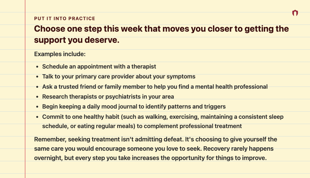 Put It Into Practice: Choose one step this week that moves you closer to getting the support you deserve. Examples include: Schedule an appointment with a therapist Talk to your primary care provider about your symptoms Ask a trusted friend or family member to help you find a mental health professional Research therapists or psychiatrists in your area Begin keeping a daily mood journal to identify patterns and triggers Commit to one healthy habit (such as walking, exercising, maintaining a consi