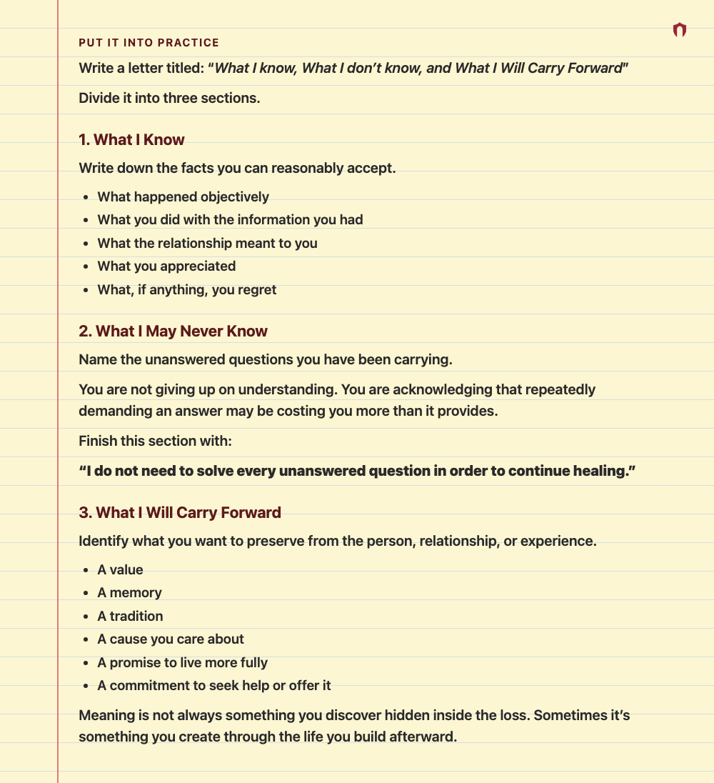 Put It Into Practice: Write a letter titled: “What I know, What I don’t know, and What I Will Carry Forward” Divide it into three sections. 1. What I Know Write down the facts you can reasonably accept. What happened objectively What you did with the information you had What the relationship meant to you What you appreciated What, if anything, you regret 2. What I May Never Know Name the unanswered questions you have been carrying. You are not giving up on understanding. You are acknowledging th