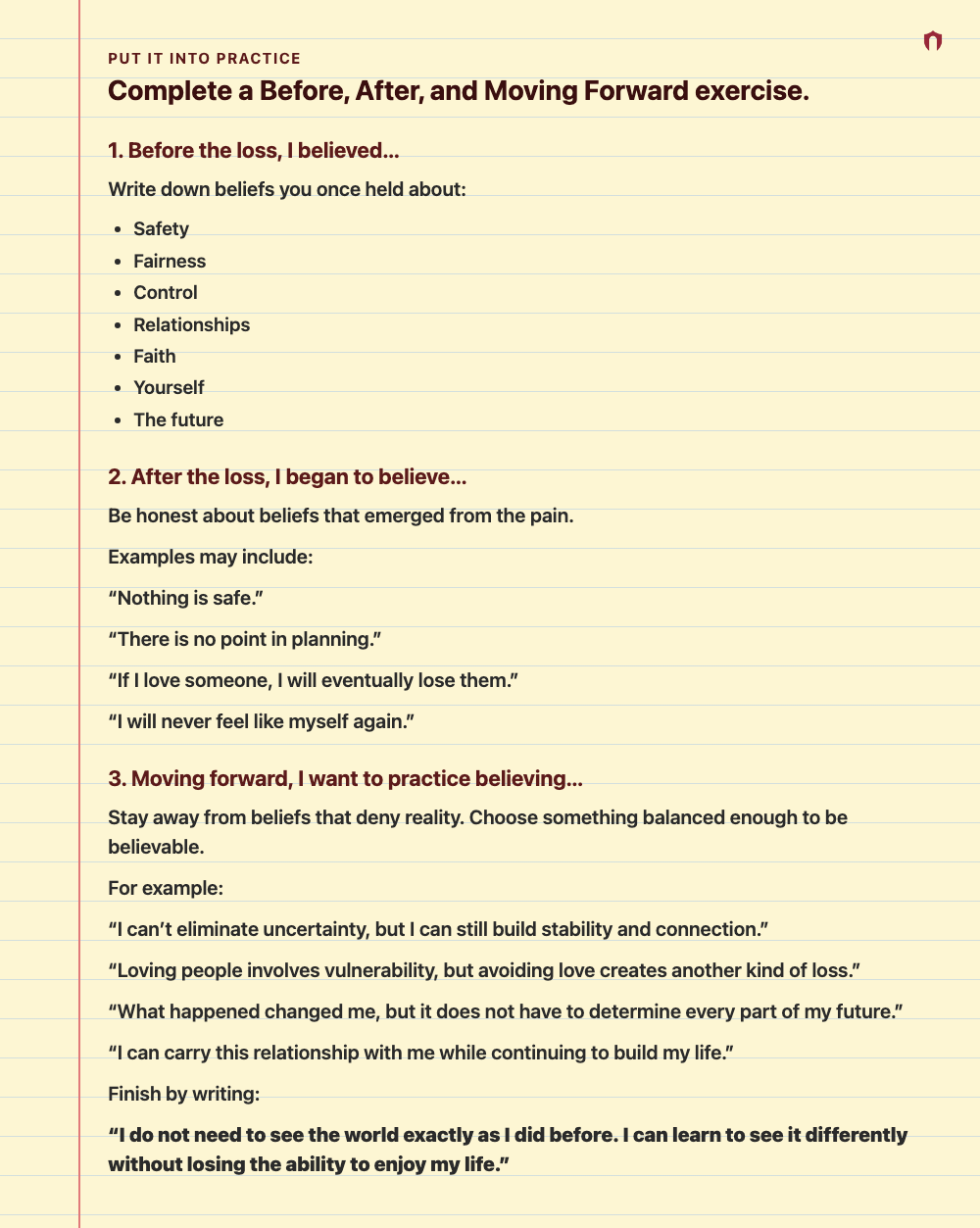 Put It Into Practice: Complete a Before, After, and Moving Forward exercise. 1. Before the loss, I believed… Write down beliefs you once held about: Safety Fairness Control Relationships Faith Yourself The future 2. After the loss, I began to believe… Be honest about beliefs that emerged from the pain. Examples may include: “Nothing is safe.” “There is no point in planning.” “If I love someone, I will eventually lose them.” “I will never feel like myself again.” 3. Moving forward, I want to prac