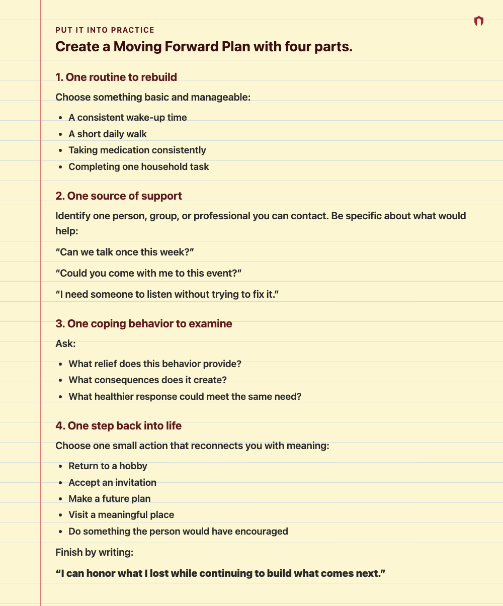 Put It Into Practice: Create a Moving Forward Plan with four parts. 1. One routine to rebuild Choose something basic and manageable: A consistent wake-up time A short daily walk Taking medication consistently Completing one household task 2. One source of support Identify one person, group, or professional you can contact. Be specific about what would help: “Can we talk once this week?” “Could you come with me to this event?” “I need someone to listen without trying to fix it.” 3. One coping beh