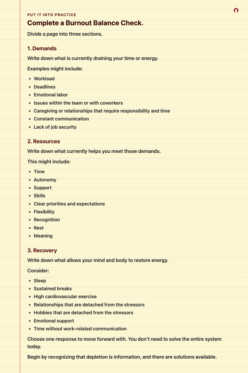 Put It Into Practice: Complete a Burnout Balance Check. Divide a page into three sections. 1. Demands Write down what is currently draining your time or energy. Examples might include: Workload Deadlines Emotional labor Issues within the team or with coworkers Caregiving or relationships that require responsibility and time Constant communication Lack of job security 2. Resources Write down what currently helps you meet those demands. This might include: Time Autonomy Support Skills Clear priori