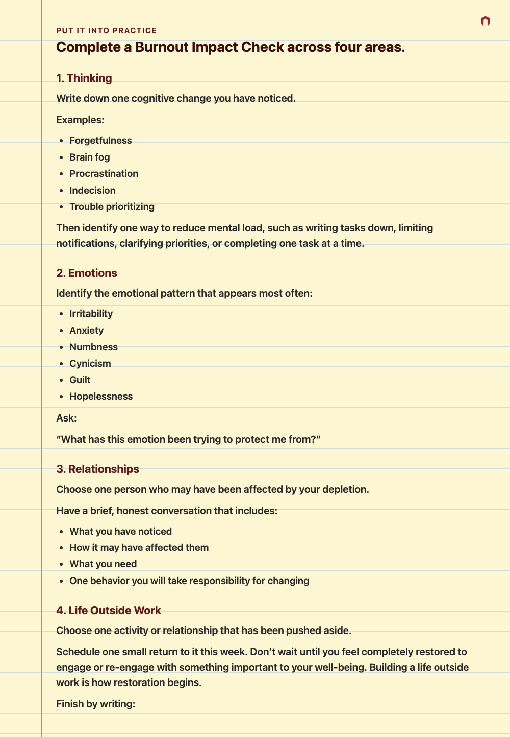Put It Into Practice: Complete a Burnout Impact Check across four areas. 1. Thinking Write down one cognitive change you have noticed. Examples: Forgetfulness Brain fog Procrastination Indecision Trouble prioritizing Then identify one way to reduce mental load, such as writing tasks down, limiting notifications, clarifying priorities, or completing one task at a time. 2. Emotions Identify the emotional pattern that appears most often: Irritability Anxiety Numbness Cynicism Guilt Hopelessness Ask